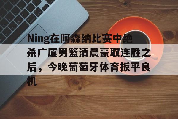开云体育入口 -Ning在阿森纳比赛中绝杀广厦男篮清晨豪取连胜之后，今晚葡萄牙体育扳平良机的简单介绍