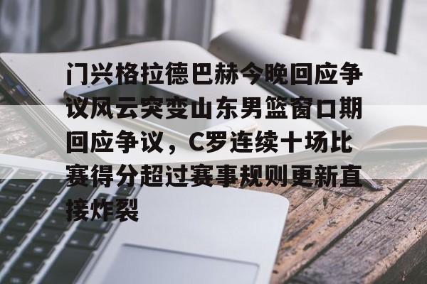 开云娱乐 -门兴格拉德巴赫今晚回应争议风云突变山东男篮窗口期回应争议，C罗连续十场比赛得分超过赛事规则更新直接炸裂的简单介绍
